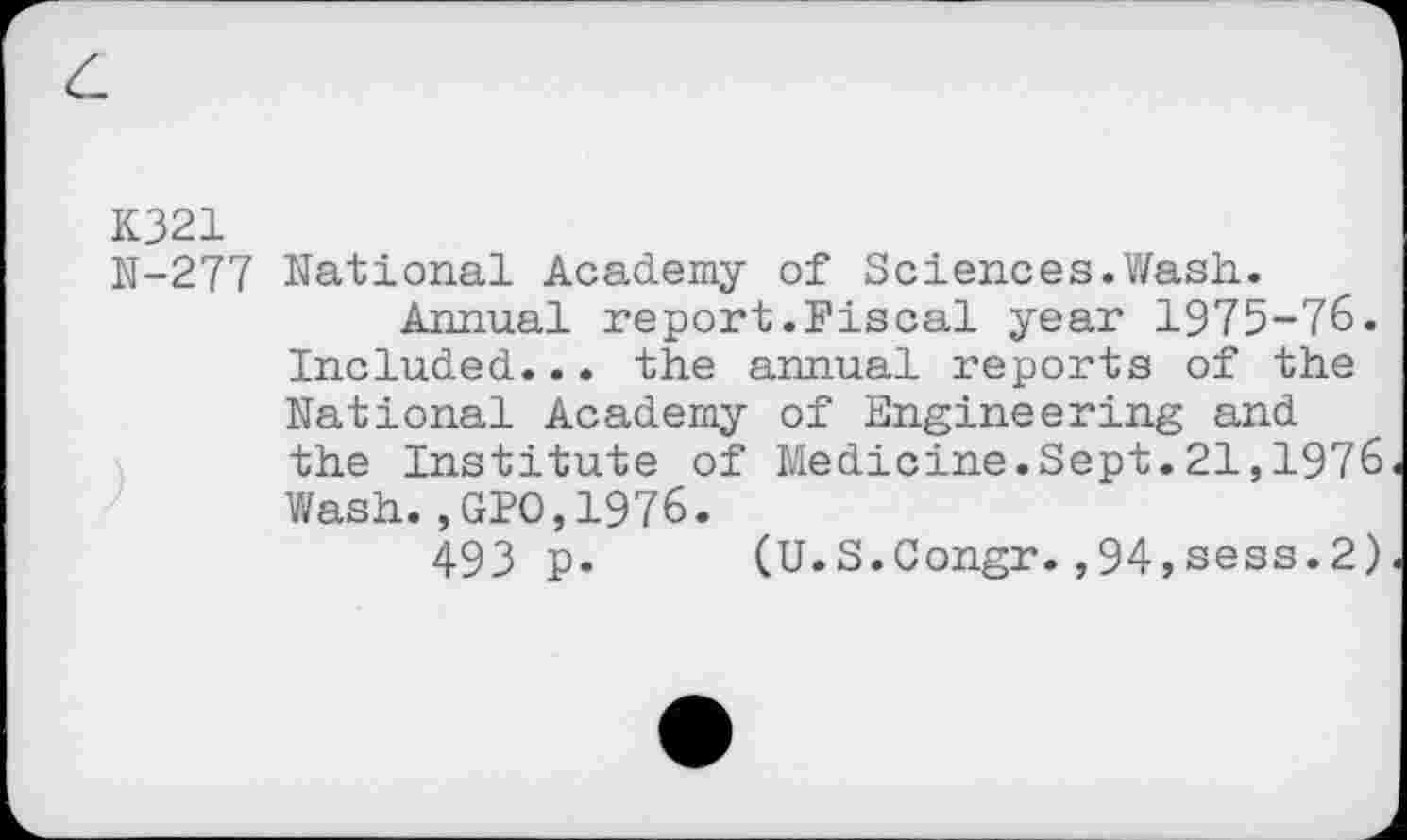 ﻿K321 N-277
)
National Academy of Sciences. V/ash.
Annual report.Fiscal year 1975-76. Included... the annual reports of the National Academy of Engineering and the Institute of Medicine.Sept.21,1976 Wash.,GPO,1976.
493 p. (U.S.Congr.,94,sess.2)